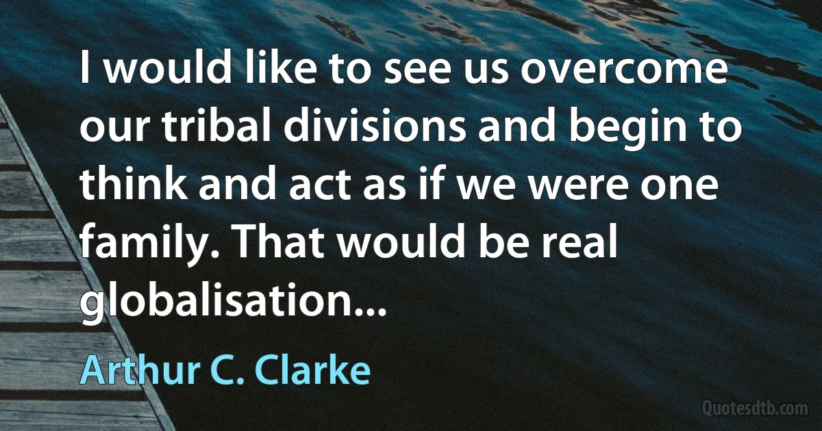 I would like to see us overcome our tribal divisions and begin to think and act as if we were one family. That would be real globalisation... (Arthur C. Clarke)