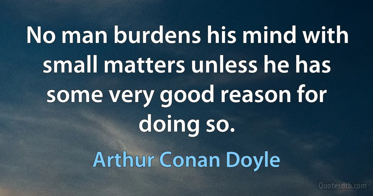 No man burdens his mind with small matters unless he has some very good reason for doing so. (Arthur Conan Doyle)