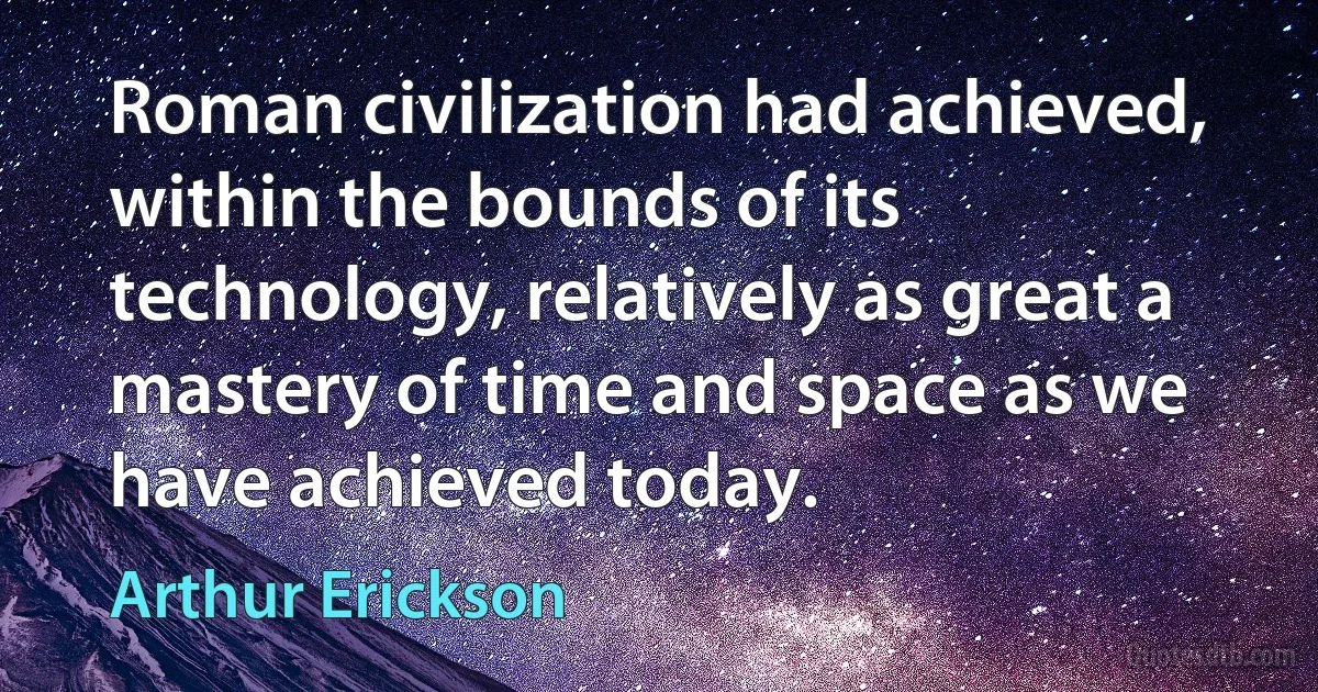 Roman civilization had achieved, within the bounds of its technology, relatively as great a mastery of time and space as we have achieved today. (Arthur Erickson)