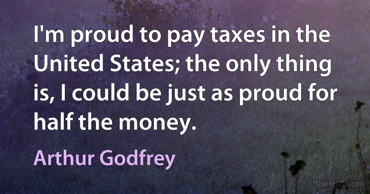 I'm proud to pay taxes in the United States; the only thing is, I could be just as proud for half the money. (Arthur Godfrey)