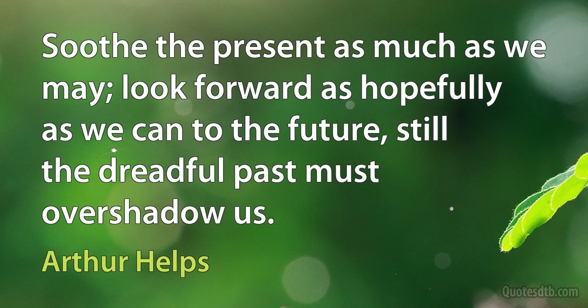 Soothe the present as much as we may; look forward as hopefully as we can to the future, still the dreadful past must overshadow us. (Arthur Helps)