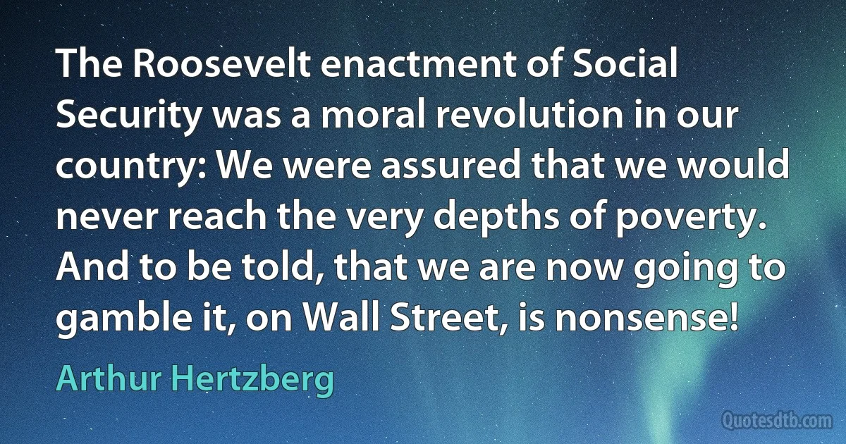 The Roosevelt enactment of Social Security was a moral revolution in our country: We were assured that we would never reach the very depths of poverty. And to be told, that we are now going to gamble it, on Wall Street, is nonsense! (Arthur Hertzberg)