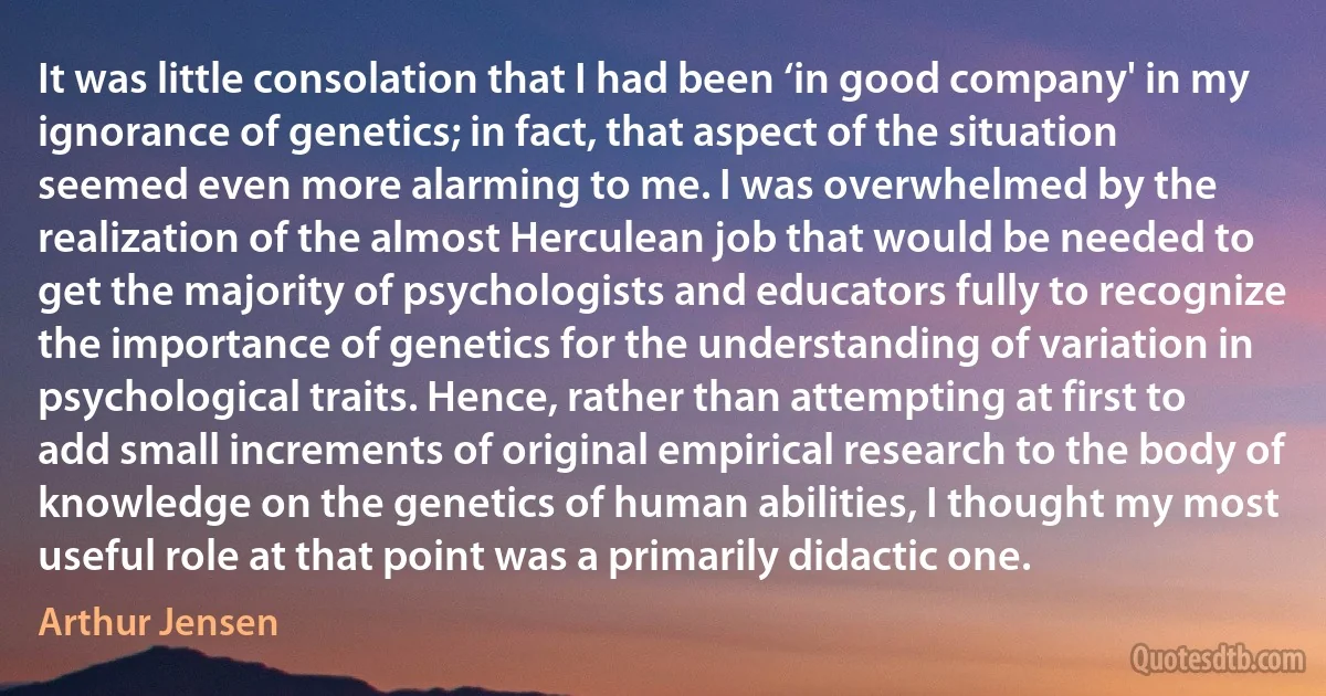 It was little consolation that I had been ‘in good company' in my ignorance of genetics; in fact, that aspect of the situation seemed even more alarming to me. I was overwhelmed by the realization of the almost Herculean job that would be needed to get the majority of psychologists and educators fully to recognize the importance of genetics for the understanding of variation in psychological traits. Hence, rather than attempting at first to add small increments of original empirical research to the body of knowledge on the genetics of human abilities, I thought my most useful role at that point was a primarily didactic one. (Arthur Jensen)