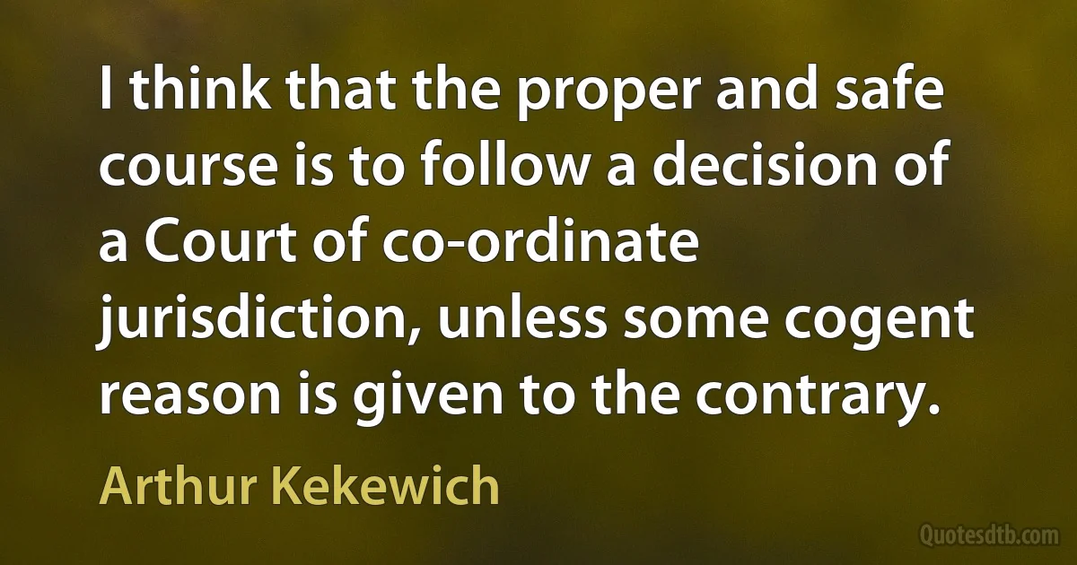 I think that the proper and safe course is to follow a decision of a Court of co-ordinate jurisdiction, unless some cogent reason is given to the contrary. (Arthur Kekewich)