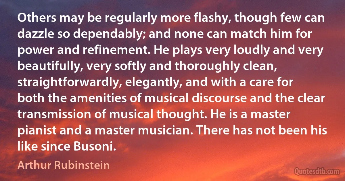 Others may be regularly more flashy, though few can dazzle so dependably; and none can match him for power and refinement. He plays very loudly and very beautifully, very softly and thoroughly clean, straightforwardly, elegantly, and with a care for both the amenities of musical discourse and the clear transmission of musical thought. He is a master pianist and a master musician. There has not been his like since Busoni. (Arthur Rubinstein)