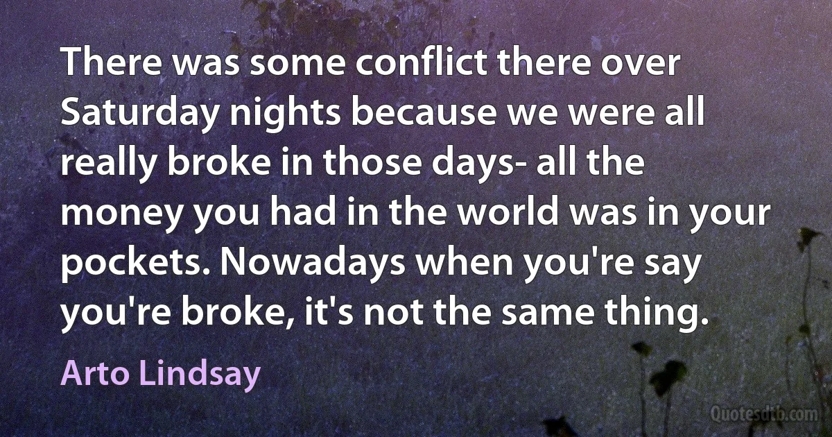 There was some conflict there over Saturday nights because we were all really broke in those days- all the money you had in the world was in your pockets. Nowadays when you're say you're broke, it's not the same thing. (Arto Lindsay)