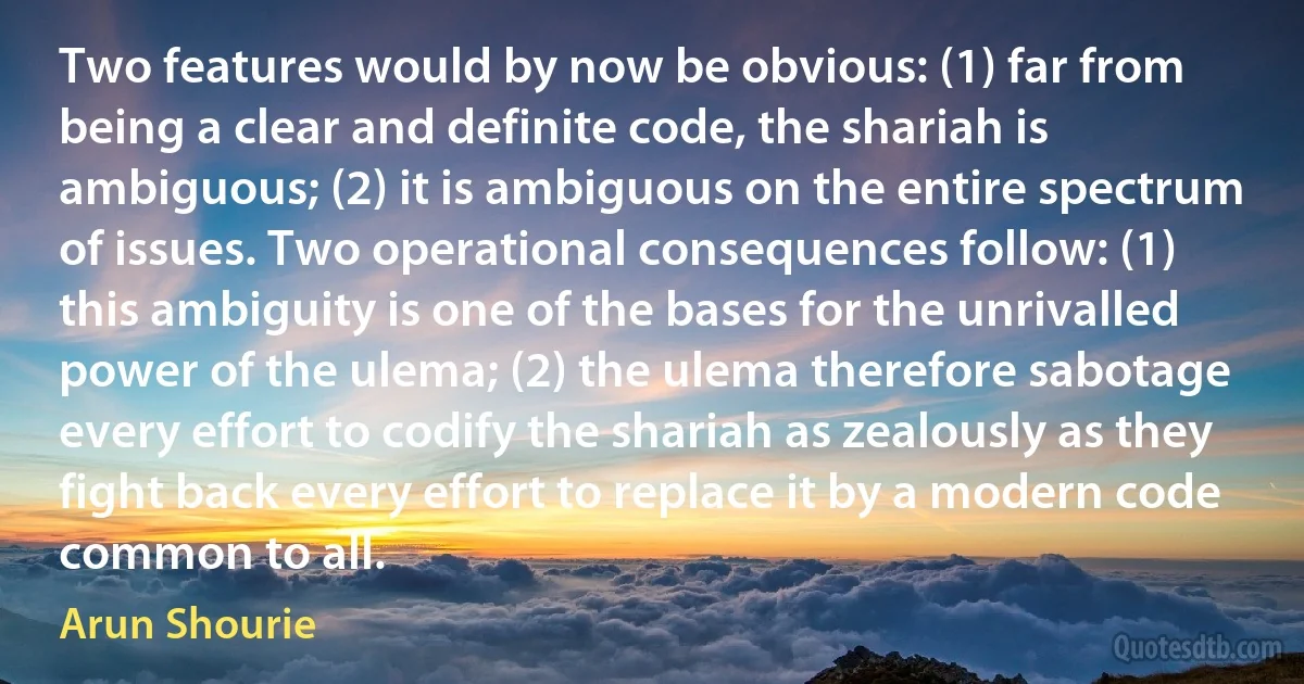 Two features would by now be obvious: (1) far from being a clear and definite code, the shariah is ambiguous; (2) it is ambiguous on the entire spectrum of issues. Two operational consequences follow: (1) this ambiguity is one of the bases for the unrivalled power of the ulema; (2) the ulema therefore sabotage every effort to codify the shariah as zealously as they fight back every effort to replace it by a modern code common to all. (Arun Shourie)