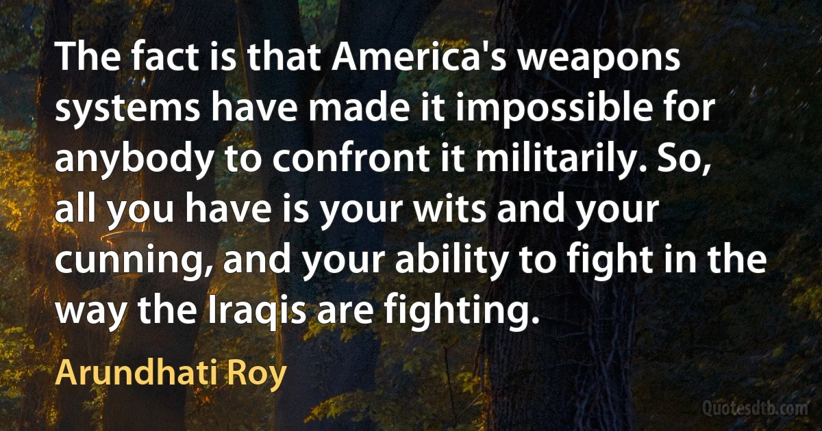 The fact is that America's weapons systems have made it impossible for anybody to confront it militarily. So, all you have is your wits and your cunning, and your ability to fight in the way the Iraqis are fighting. (Arundhati Roy)