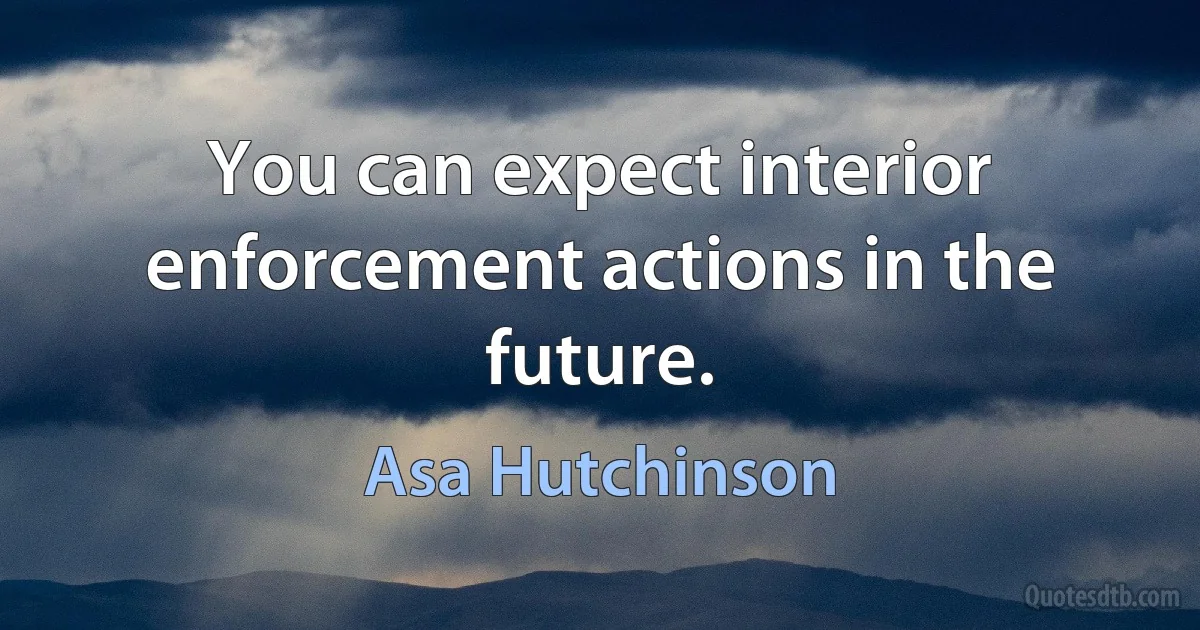 You can expect interior enforcement actions in the future. (Asa Hutchinson)