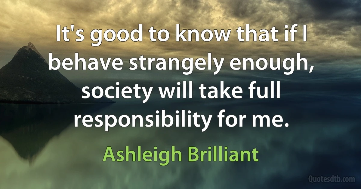 It's good to know that if I behave strangely enough, society will take full responsibility for me. (Ashleigh Brilliant)