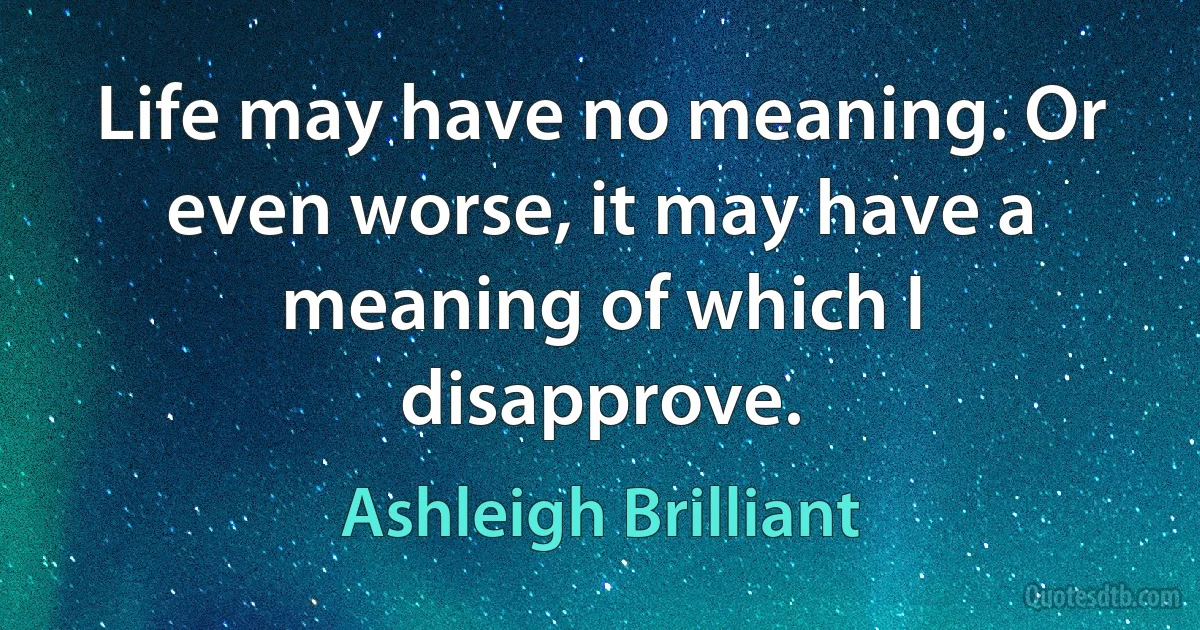 Life may have no meaning. Or even worse, it may have a meaning of which I disapprove. (Ashleigh Brilliant)