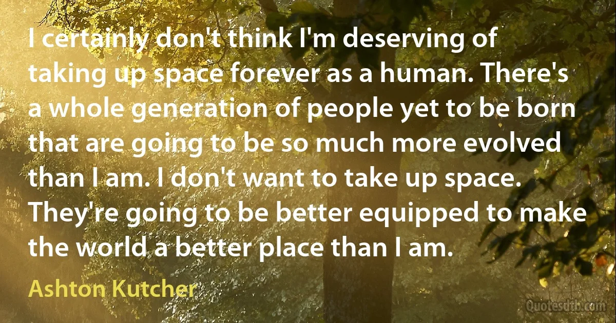 I certainly don't think I'm deserving of taking up space forever as a human. There's a whole generation of people yet to be born that are going to be so much more evolved than I am. I don't want to take up space. They're going to be better equipped to make the world a better place than I am. (Ashton Kutcher)