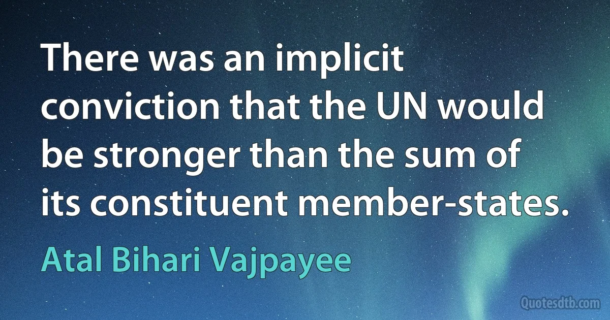 There was an implicit conviction that the UN would be stronger than the sum of its constituent member-states. (Atal Bihari Vajpayee)