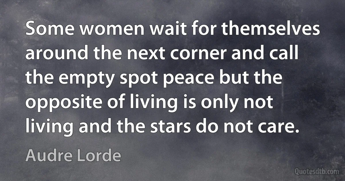 Some women wait for themselves around the next corner and call the empty spot peace but the opposite of living is only not living and the stars do not care. (Audre Lorde)