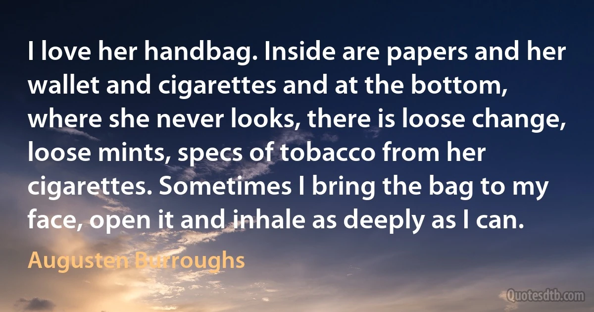 I love her handbag. Inside are papers and her wallet and cigarettes and at the bottom, where she never looks, there is loose change, loose mints, specs of tobacco from her cigarettes. Sometimes I bring the bag to my face, open it and inhale as deeply as I can. (Augusten Burroughs)