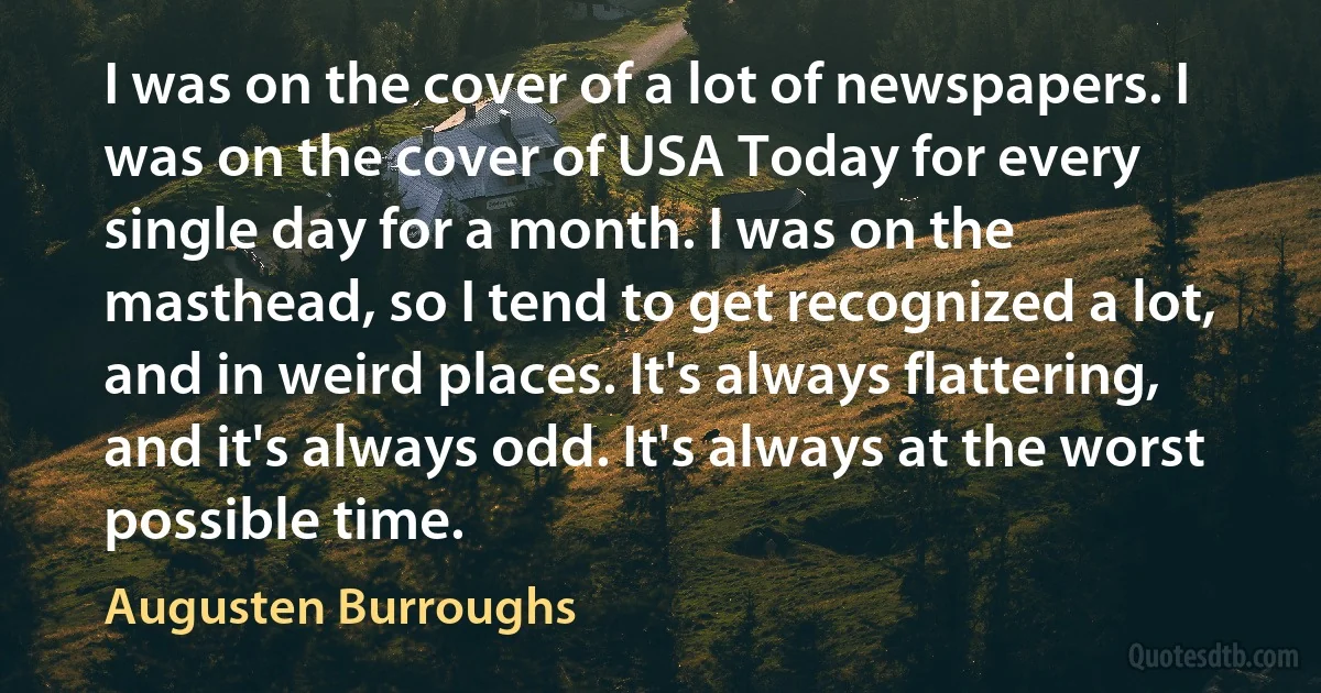 I was on the cover of a lot of newspapers. I was on the cover of USA Today for every single day for a month. I was on the masthead, so I tend to get recognized a lot, and in weird places. It's always flattering, and it's always odd. It's always at the worst possible time. (Augusten Burroughs)