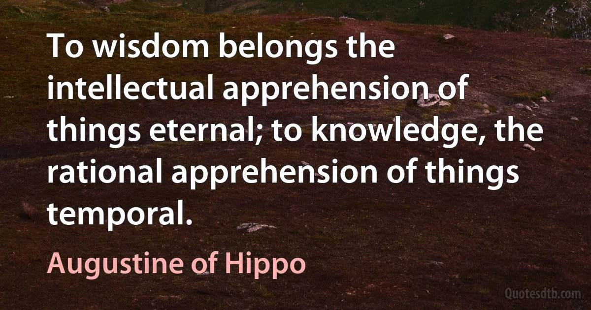 To wisdom belongs the intellectual apprehension of things eternal; to knowledge, the rational apprehension of things temporal. (Augustine of Hippo)