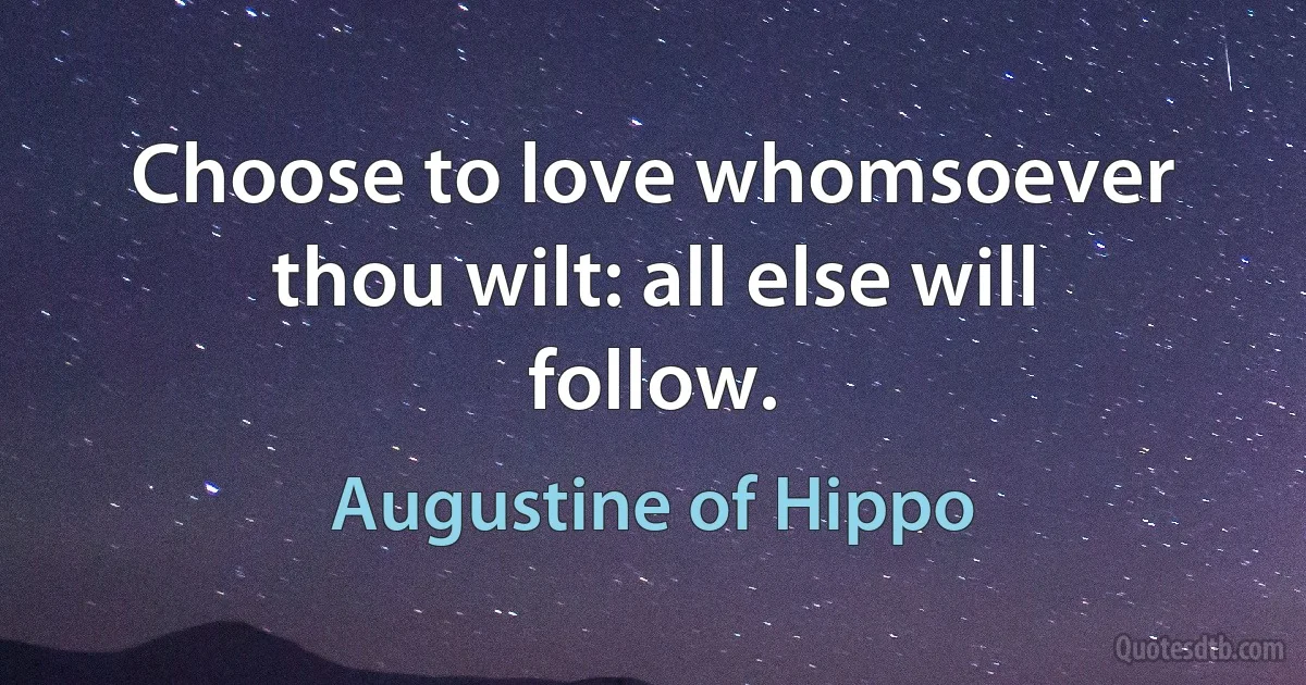 Choose to love whomsoever thou wilt: all else will follow. (Augustine of Hippo)