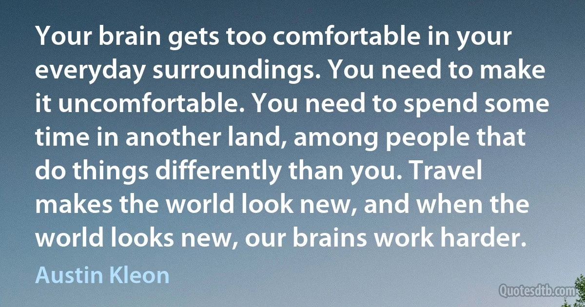 Your brain gets too comfortable in your everyday surroundings. You need to make it uncomfortable. You need to spend some time in another land, among people that do things differently than you. Travel makes the world look new, and when the world looks new, our brains work harder. (Austin Kleon)