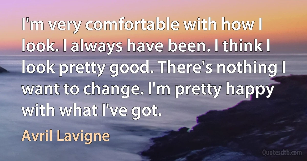 I'm very comfortable with how I look. I always have been. I think I look pretty good. There's nothing I want to change. I'm pretty happy with what I've got. (Avril Lavigne)