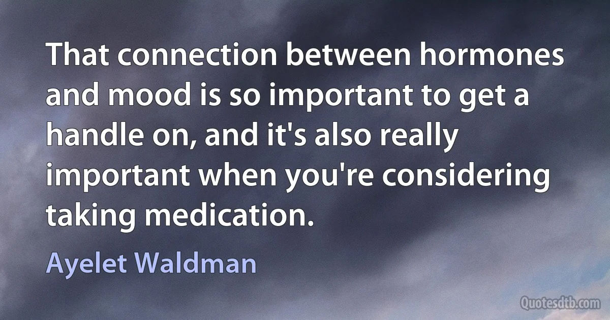 That connection between hormones and mood is so important to get a handle on, and it's also really important when you're considering taking medication. (Ayelet Waldman)