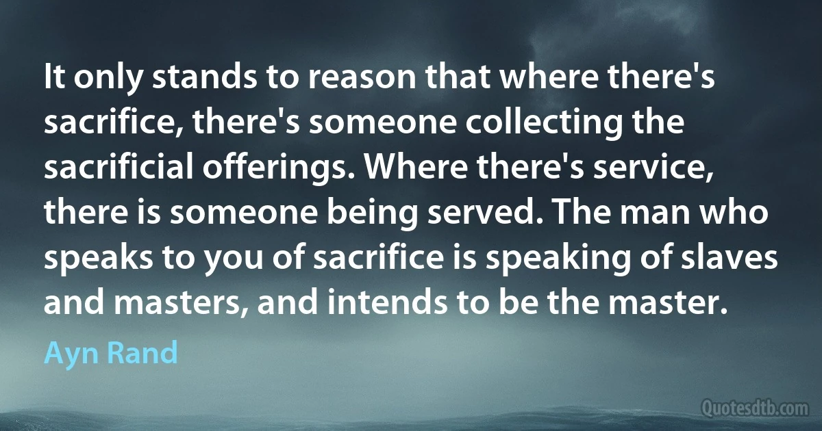 It only stands to reason that where there's sacrifice, there's someone collecting the sacrificial offerings. Where there's service, there is someone being served. The man who speaks to you of sacrifice is speaking of slaves and masters, and intends to be the master. (Ayn Rand)