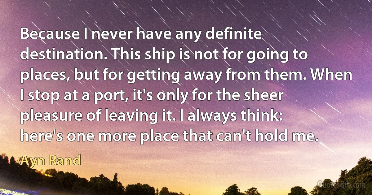 Because I never have any definite destination. This ship is not for going to places, but for getting away from them. When I stop at a port, it's only for the sheer pleasure of leaving it. I always think: here's one more place that can't hold me. (Ayn Rand)