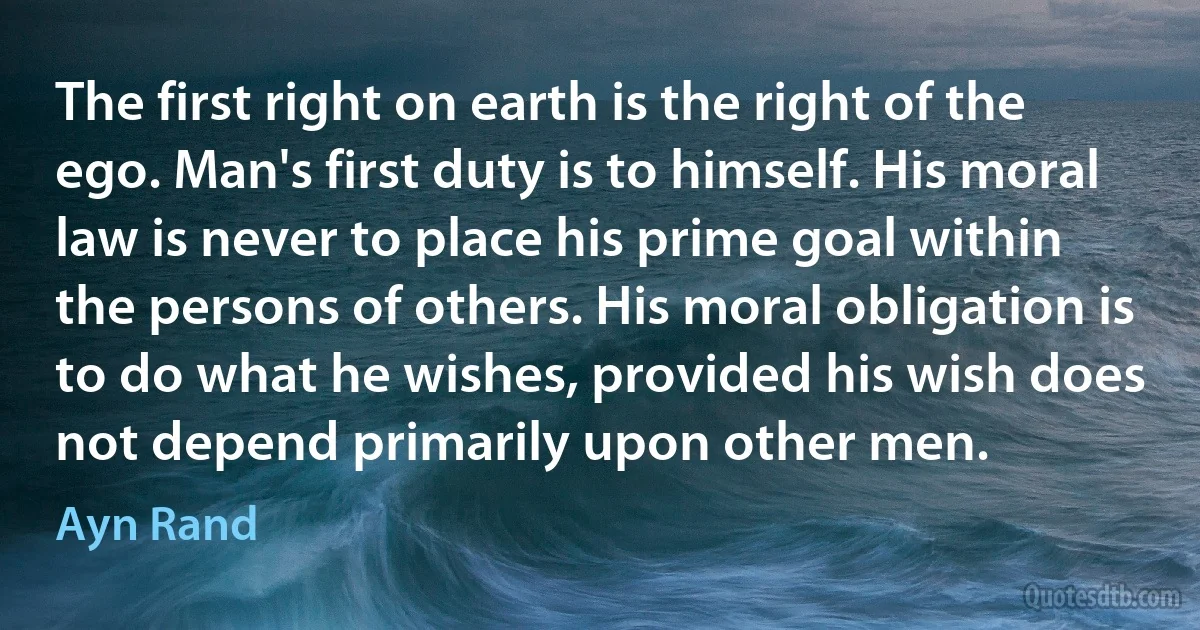 The first right on earth is the right of the ego. Man's first duty is to himself. His moral law is never to place his prime goal within the persons of others. His moral obligation is to do what he wishes, provided his wish does not depend primarily upon other men. (Ayn Rand)