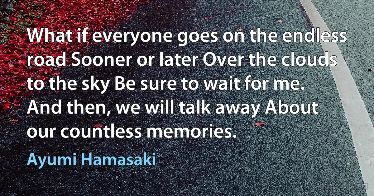 What if everyone goes on the endless road Sooner or later Over the clouds to the sky Be sure to wait for me. And then, we will talk away About our countless memories. (Ayumi Hamasaki)