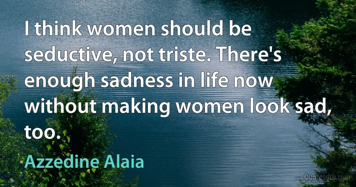 I think women should be seductive, not triste. There's enough sadness in life now without making women look sad, too. (Azzedine Alaia)