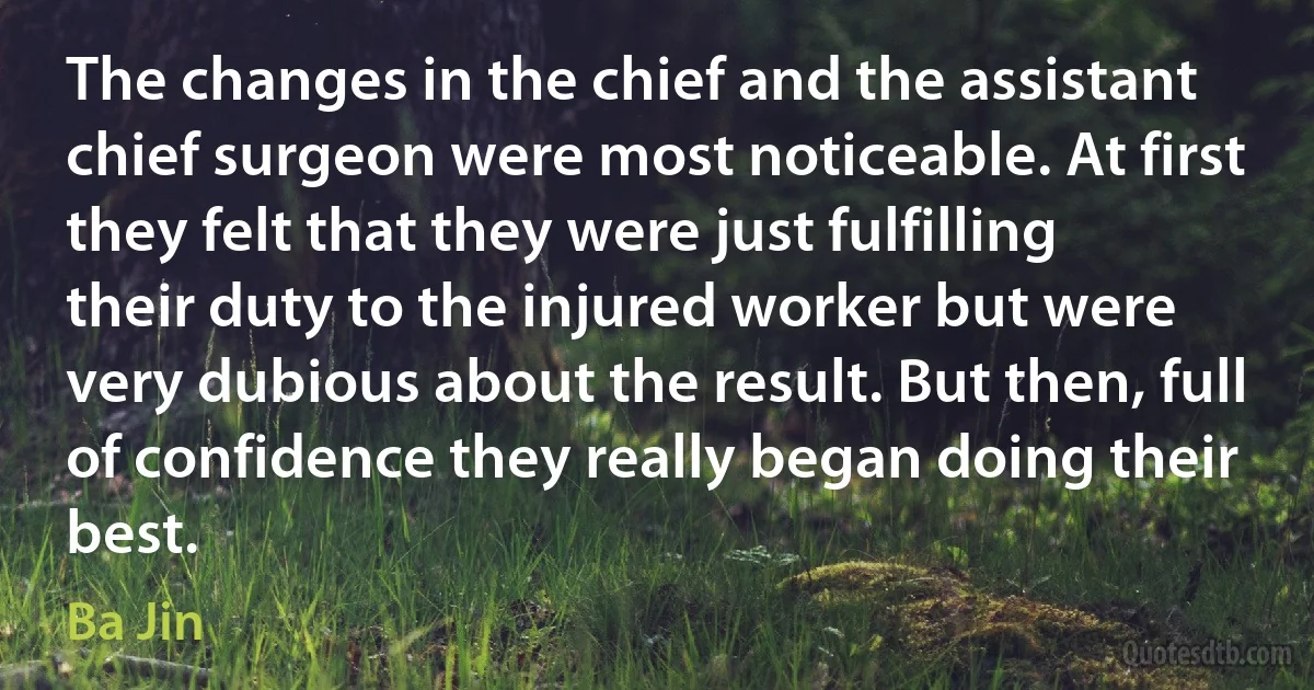 The changes in the chief and the assistant chief surgeon were most noticeable. At first they felt that they were just fulfilling their duty to the injured worker but were very dubious about the result. But then, full of confidence they really began doing their best. (Ba Jin)