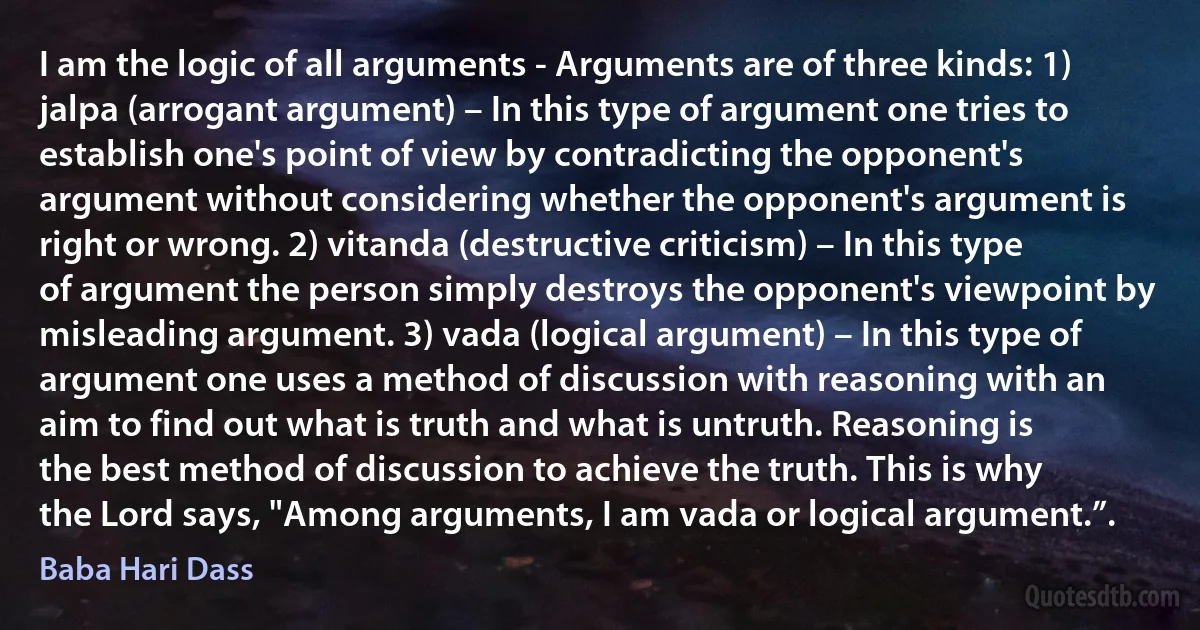 I am the logic of all arguments - Arguments are of three kinds: 1) jalpa (arrogant argument) – In this type of argument one tries to establish one's point of view by contradicting the opponent's argument without considering whether the opponent's argument is right or wrong. 2) vitanda (destructive criticism) – In this type of argument the person simply destroys the opponent's viewpoint by misleading argument. 3) vada (logical argument) – In this type of argument one uses a method of discussion with reasoning with an aim to find out what is truth and what is untruth. Reasoning is the best method of discussion to achieve the truth. This is why the Lord says, "Among arguments, I am vada or logical argument.”. (Baba Hari Dass)