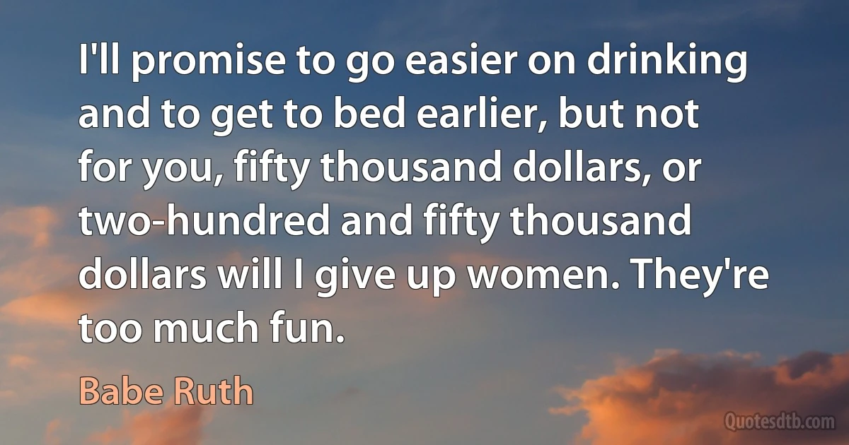 I'll promise to go easier on drinking and to get to bed earlier, but not for you, fifty thousand dollars, or two-hundred and fifty thousand dollars will I give up women. They're too much fun. (Babe Ruth)