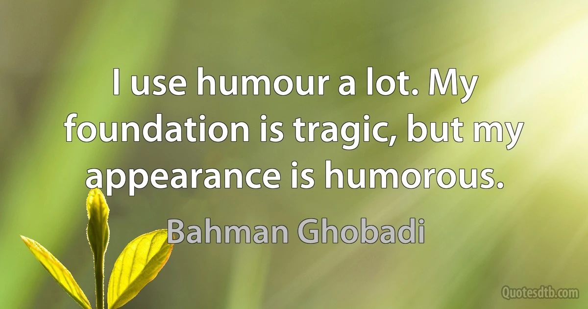 I use humour a lot. My foundation is tragic, but my appearance is humorous. (Bahman Ghobadi)