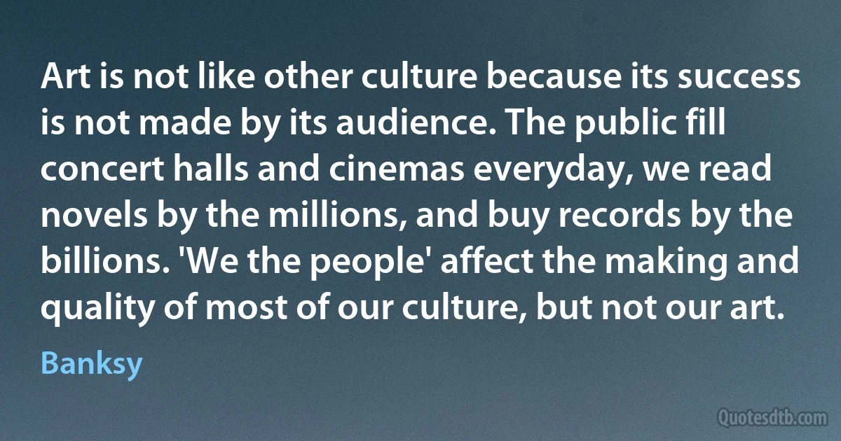 Art is not like other culture because its success is not made by its audience. The public fill concert halls and cinemas everyday, we read novels by the millions, and buy records by the billions. 'We the people' affect the making and quality of most of our culture, but not our art. (Banksy)