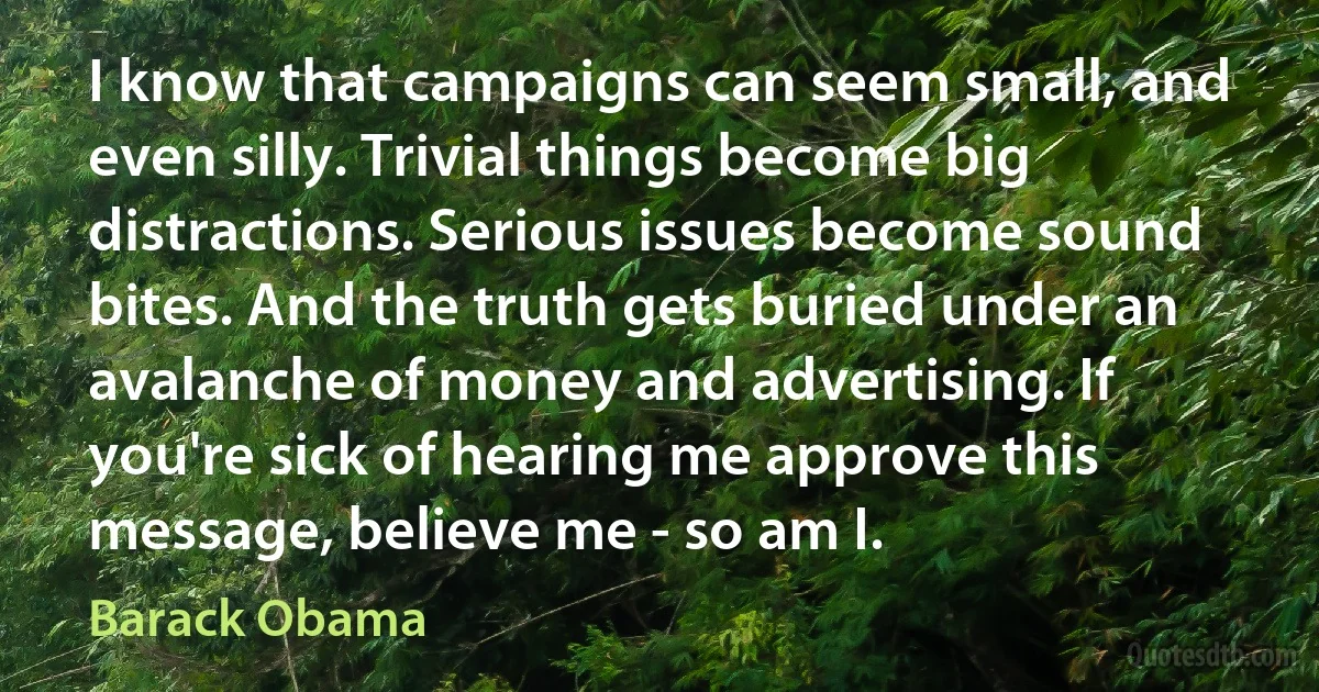 I know that campaigns can seem small, and even silly. Trivial things become big distractions. Serious issues become sound bites. And the truth gets buried under an avalanche of money and advertising. If you're sick of hearing me approve this message, believe me - so am I. (Barack Obama)