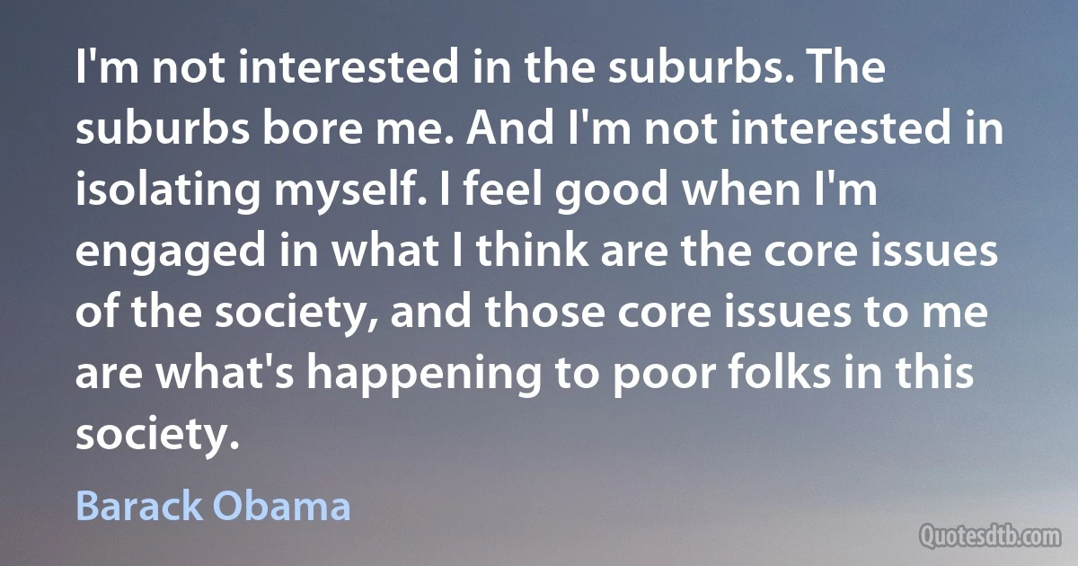 I'm not interested in the suburbs. The suburbs bore me. And I'm not interested in isolating myself. I feel good when I'm engaged in what I think are the core issues of the society, and those core issues to me are what's happening to poor folks in this society. (Barack Obama)