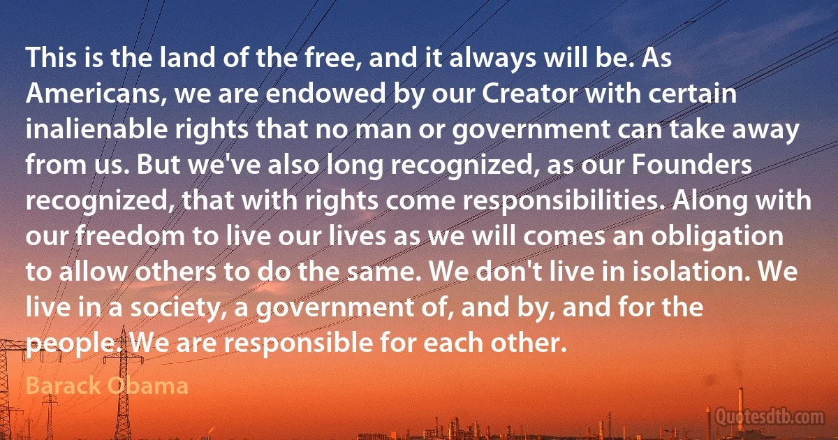 This is the land of the free, and it always will be. As Americans, we are endowed by our Creator with certain inalienable rights that no man or government can take away from us. But we've also long recognized, as our Founders recognized, that with rights come responsibilities. Along with our freedom to live our lives as we will comes an obligation to allow others to do the same. We don't live in isolation. We live in a society, a government of, and by, and for the people. We are responsible for each other. (Barack Obama)