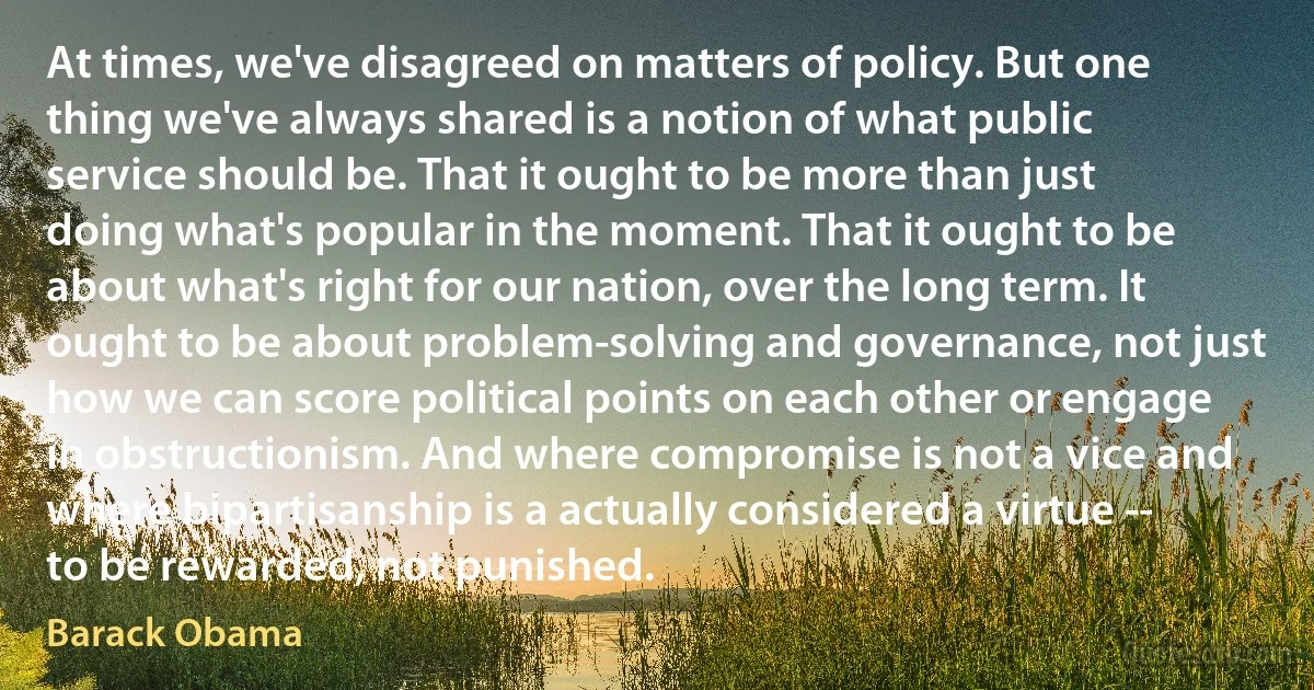 At times, we've disagreed on matters of policy. But one thing we've always shared is a notion of what public service should be. That it ought to be more than just doing what's popular in the moment. That it ought to be about what's right for our nation, over the long term. It ought to be about problem-solving and governance, not just how we can score political points on each other or engage in obstructionism. And where compromise is not a vice and where bipartisanship is a actually considered a virtue -- to be rewarded, not punished. (Barack Obama)