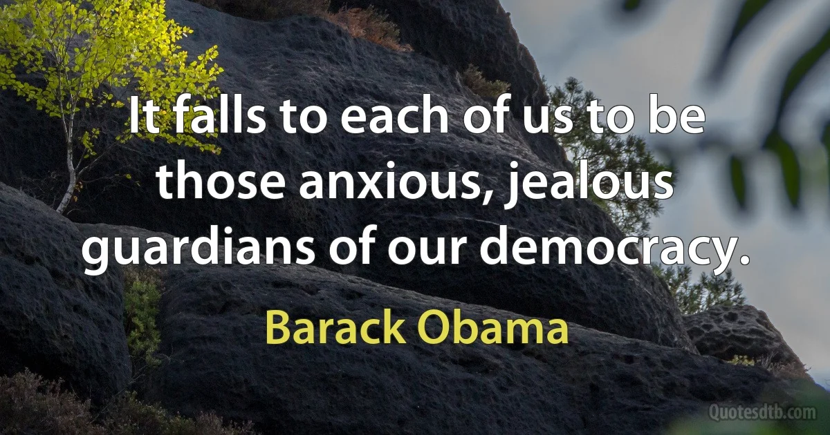 It falls to each of us to be those anxious, jealous guardians of our democracy. (Barack Obama)