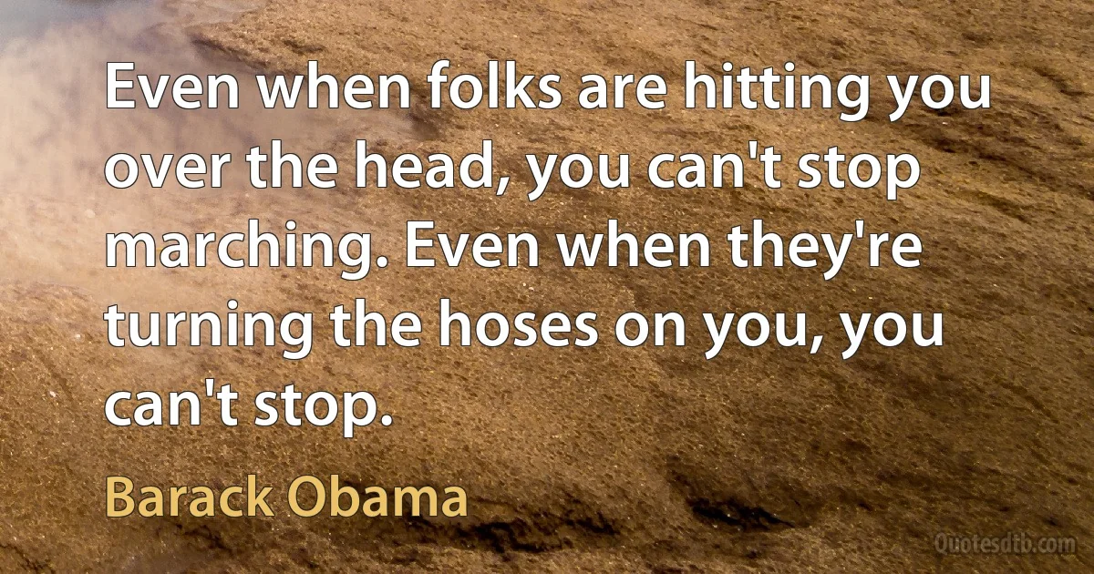 Even when folks are hitting you over the head, you can't stop marching. Even when they're turning the hoses on you, you can't stop. (Barack Obama)