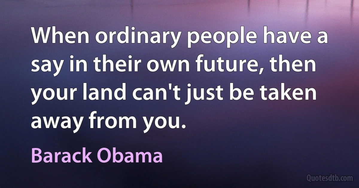 When ordinary people have a say in their own future, then your land can't just be taken away from you. (Barack Obama)