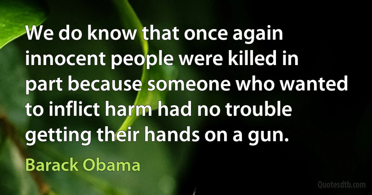 We do know that once again innocent people were killed in part because someone who wanted to inflict harm had no trouble getting their hands on a gun. (Barack Obama)