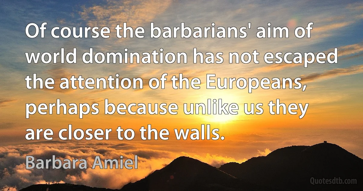 Of course the barbarians' aim of world domination has not escaped the attention of the Europeans, perhaps because unlike us they are closer to the walls. (Barbara Amiel)