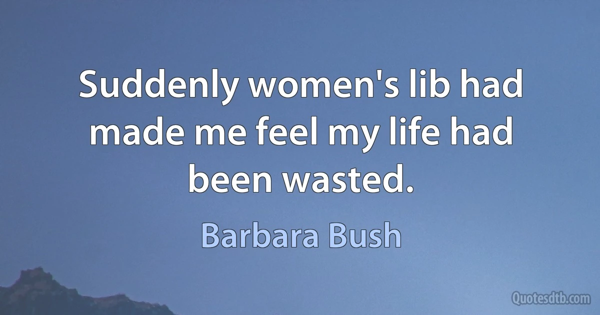 Suddenly women's lib had made me feel my life had been wasted. (Barbara Bush)