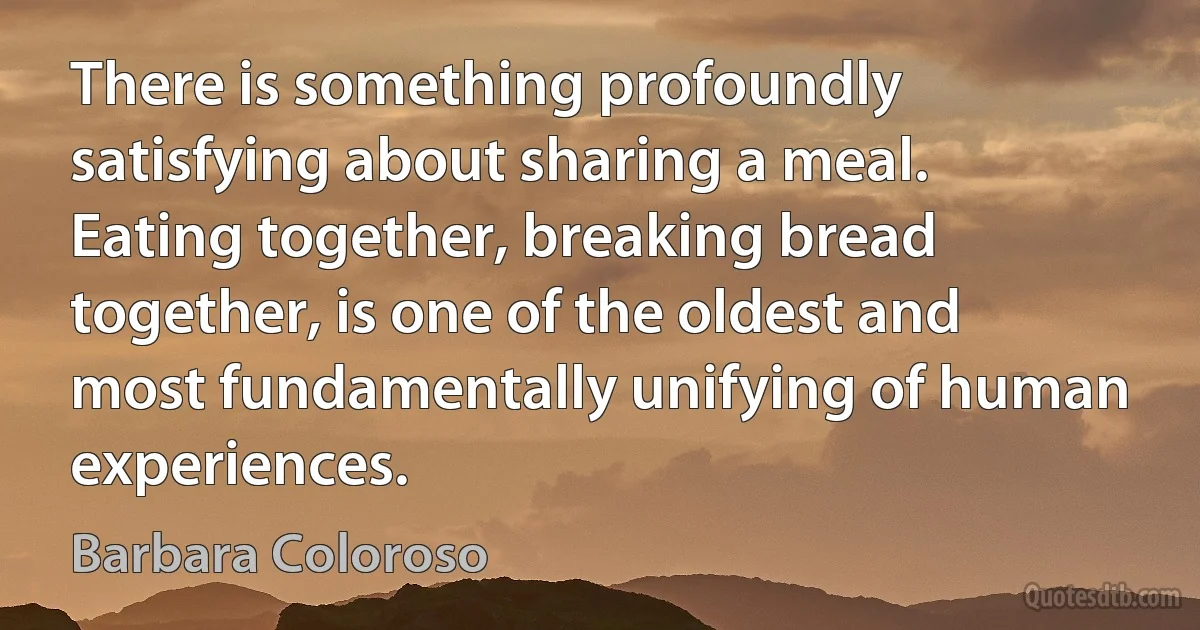 There is something profoundly satisfying about sharing a meal. Eating together, breaking bread together, is one of the oldest and most fundamentally unifying of human experiences. (Barbara Coloroso)