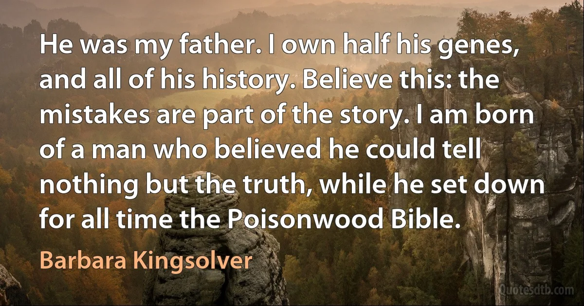 He was my father. I own half his genes, and all of his history. Believe this: the mistakes are part of the story. I am born of a man who believed he could tell nothing but the truth, while he set down for all time the Poisonwood Bible. (Barbara Kingsolver)