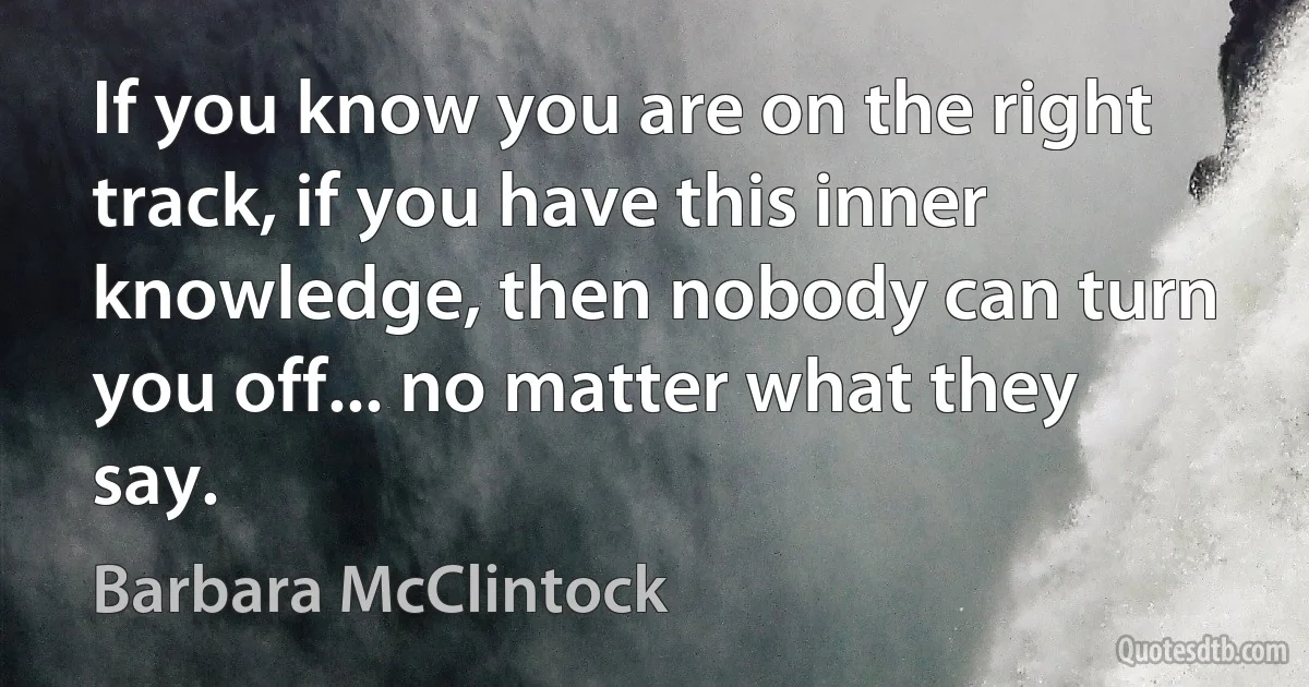 If you know you are on the right track, if you have this inner knowledge, then nobody can turn you off... no matter what they say. (Barbara McClintock)