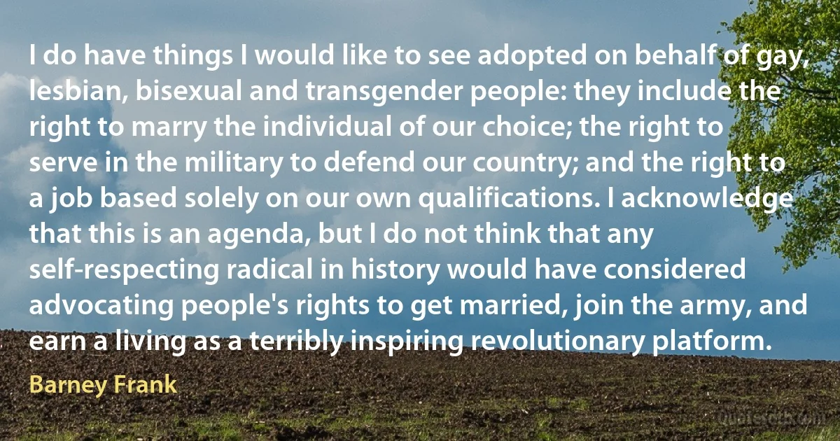 I do have things I would like to see adopted on behalf of gay, lesbian, bisexual and transgender people: they include the right to marry the individual of our choice; the right to serve in the military to defend our country; and the right to a job based solely on our own qualifications. I acknowledge that this is an agenda, but I do not think that any self-respecting radical in history would have considered advocating people's rights to get married, join the army, and earn a living as a terribly inspiring revolutionary platform. (Barney Frank)