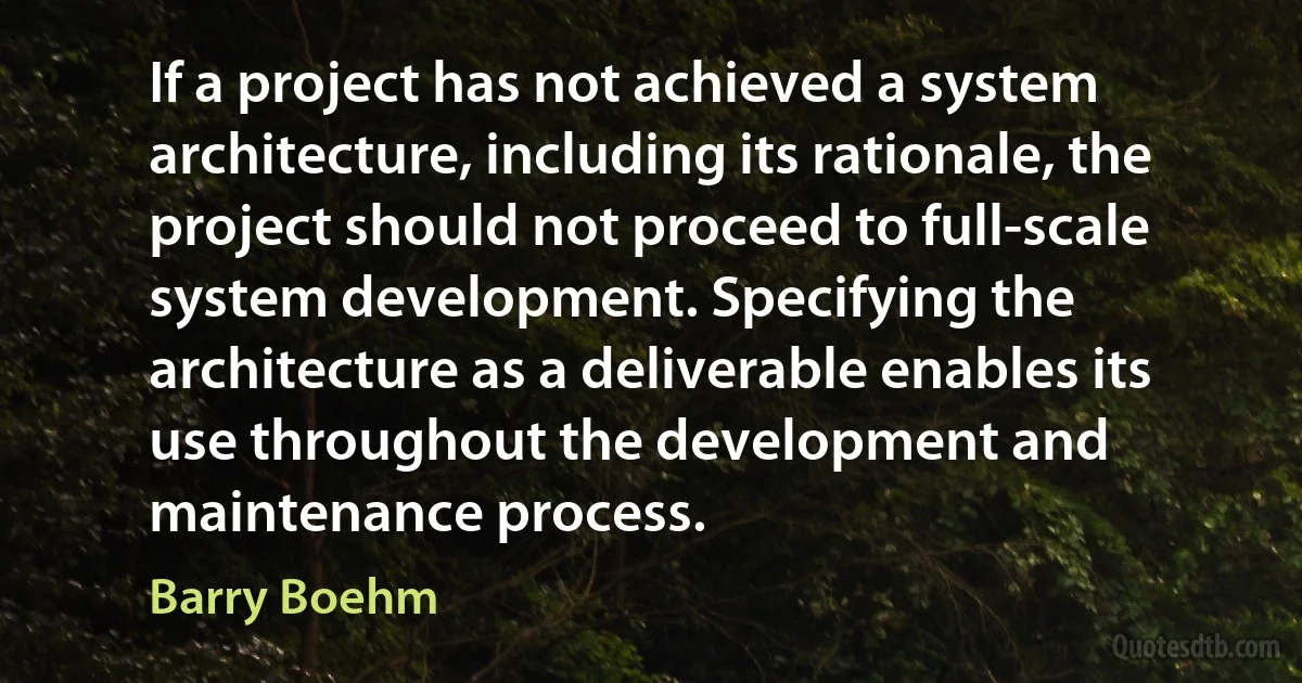 If a project has not achieved a system architecture, including its rationale, the project should not proceed to full-scale system development. Specifying the architecture as a deliverable enables its use throughout the development and maintenance process. (Barry Boehm)